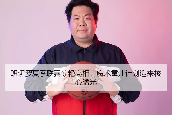 班切罗夏季联赛惊艳亮相，魔术重建计划迎来核心曙光