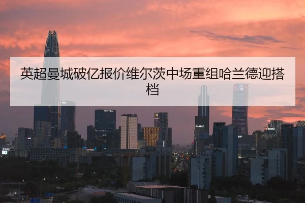 英超曼城破亿报价维尔茨中场重组哈兰德迎搭档